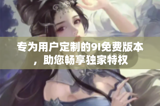 專為用戶定制的9I免費(fèi)版本，助您暢享獨(dú)家特權(quán)