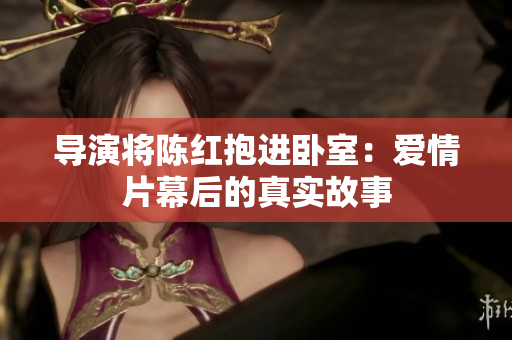 導(dǎo)演將陳紅抱進(jìn)臥室：愛情片幕后的真實(shí)故事