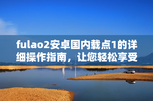 fulao2安卓國內(nèi)載點(diǎn)1的詳細(xì)操作指南，讓您輕松享受高效使用體驗(yàn)