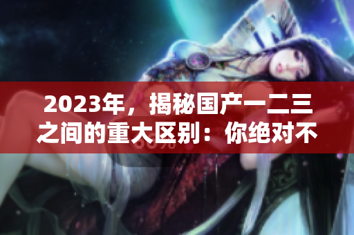 2023年，揭秘國產(chǎn)一二三之間的重大區(qū)別：你絕對不可錯過！