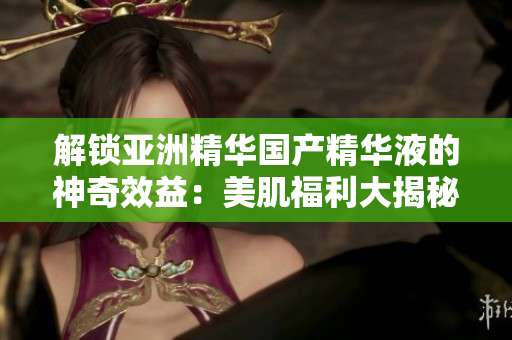 解鎖亞洲精華國(guó)產(chǎn)精華液的神奇效益：美肌福利大揭秘!
