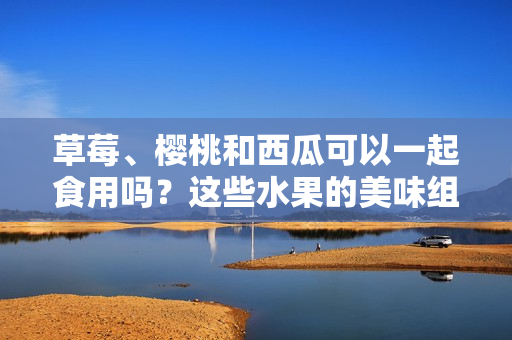 草莓、櫻桃和西瓜可以一起食用嗎？這些水果的美味組合與健康潛在沖突研究