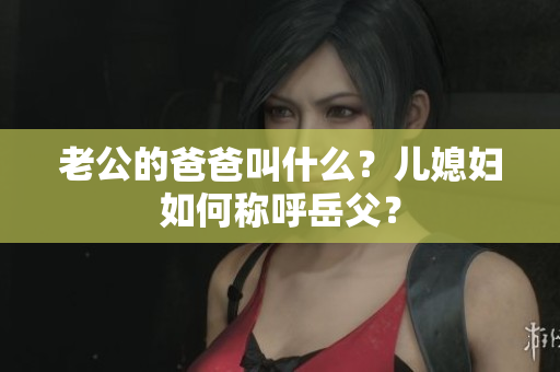 老公的爸爸叫什么？兒媳婦如何稱呼岳父？