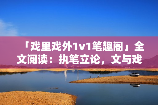 「戲里戲外1v1筆趣閣」全文閱讀：執(zhí)筆立論，文與戲同舞