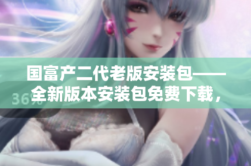 國(guó)富產(chǎn)二代老版安裝包——全新版本安裝包免費(fèi)下載，更新升級(jí)來(lái)襲