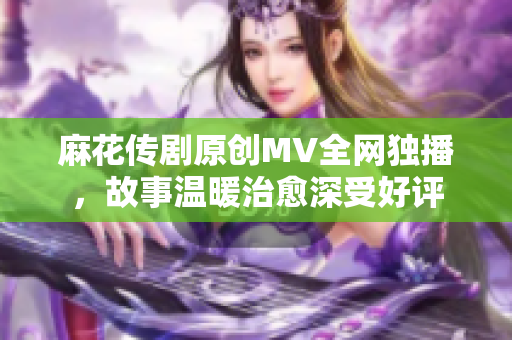 麻花傳劇原創(chuàng)MV全網(wǎng)獨播，故事溫暖治愈深受好評