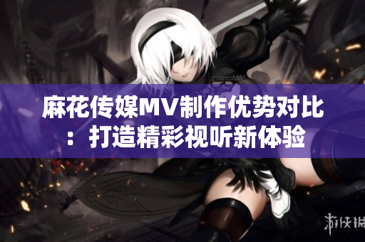 麻花傳媒MV制作優(yōu)勢對比：打造精彩視聽新體驗(yàn)