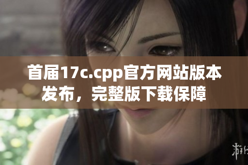 首屆17c.cpp官方網(wǎng)站版本發(fā)布，完整版下載保障