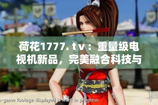 荷花1777. tⅴ：重量級電視機(jī)新品，完美融合科技與設(shè)計(jì)