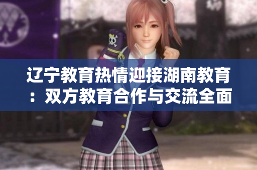 遼寧教育熱情迎接湖南教育：雙方教育合作與交流全面展開，共譜教育發(fā)展新篇章