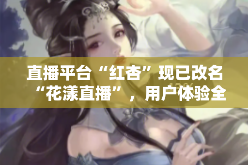 直播平臺“紅杏”現(xiàn)已改名“花漾直播”，用戶體驗全新升級！