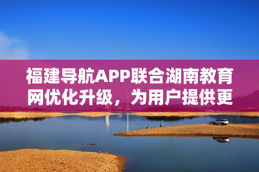 福建導(dǎo)航APP聯(lián)合湖南教育網(wǎng)優(yōu)化升級(jí)，為用戶提供更便捷的服務(wù)
