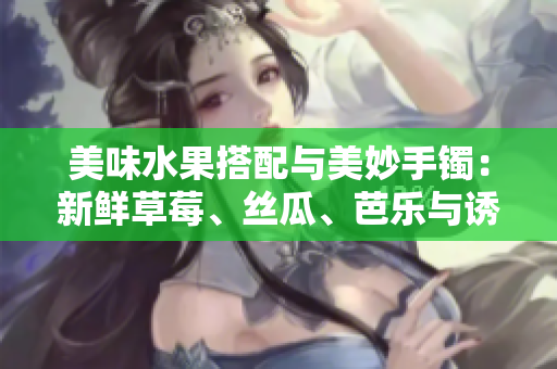 美味水果搭配與美妙手鐲：新鮮草莓、絲瓜、芭樂與誘人鴨脖碰撞出獨(dú)特翡翠手鐲的驚艷光芒
