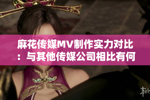 麻花傳媒MV制作實(shí)力對(duì)比：與其他傳媒公司相比有何異同？