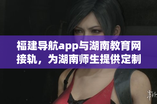 福建導(dǎo)航app與湖南教育網(wǎng)接軌，為湖南師生提供定制化導(dǎo)航服務(wù)