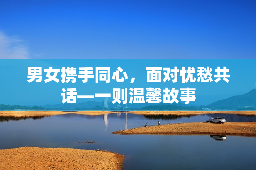 男女?dāng)y手同心，面對(duì)憂愁共話—一則溫馨故事