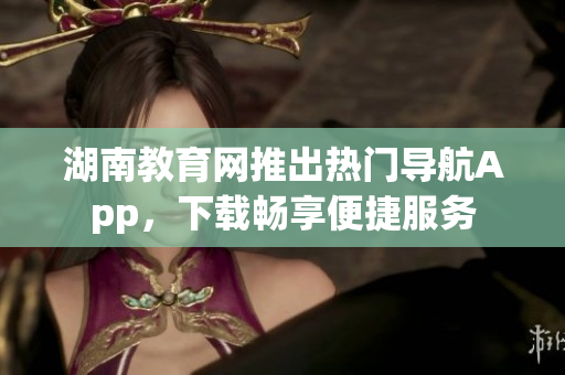 湖南教育網(wǎng)推出熱門導(dǎo)航App，下載暢享便捷服務(wù)