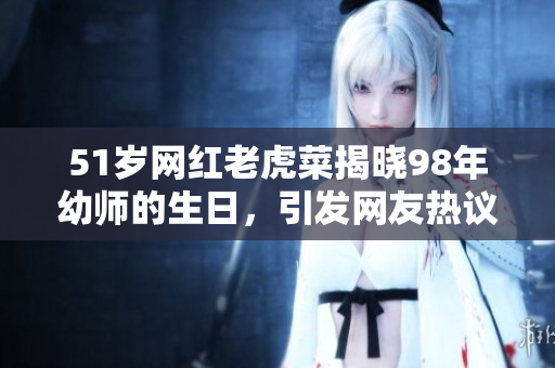 51歲網(wǎng)紅老虎菜揭曉98年幼師的生日，引發(fā)網(wǎng)友熱議