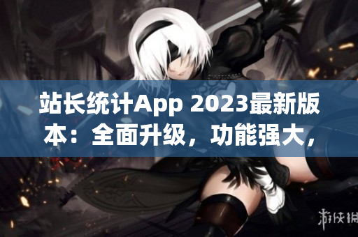 站長(zhǎng)統(tǒng)計(jì)App 2023最新版本：全面升級(jí)，功能強(qiáng)大，用戶(hù)體驗(yàn)再提升