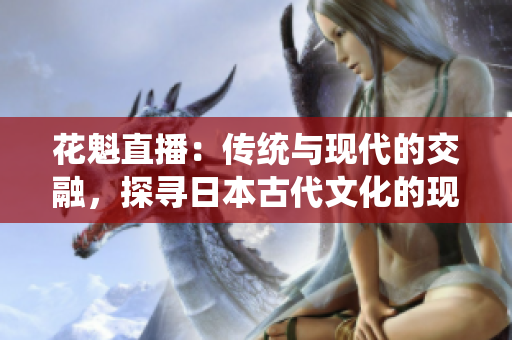 花魁直播：傳統(tǒng)與現(xiàn)代的交融，探尋日本古代文化的現(xiàn)代化之路