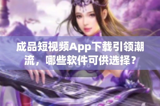 成品短視頻App下載引領(lǐng)潮流，哪些軟件可供選擇？