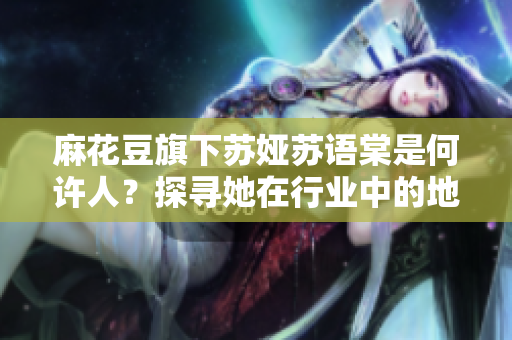 麻花豆旗下蘇婭蘇語棠是何許人？探尋她在行業(yè)中的地位和作用