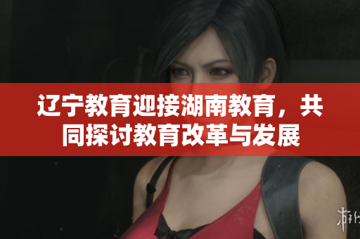 遼寧教育迎接湖南教育，共同探討教育改革與發(fā)展