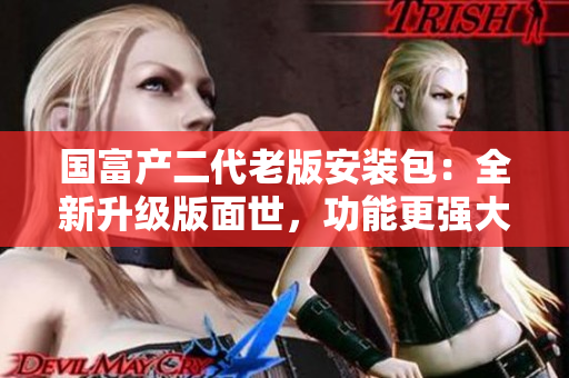國(guó)富產(chǎn)二代老版安裝包：全新升級(jí)版面世，功能更強(qiáng)大