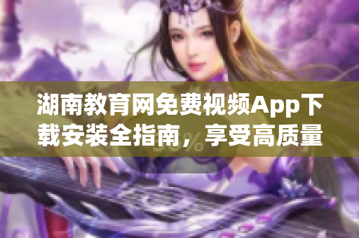 湖南教育網(wǎng)免費視頻App下載安裝全指南，享受高質(zhì)量教育資源。