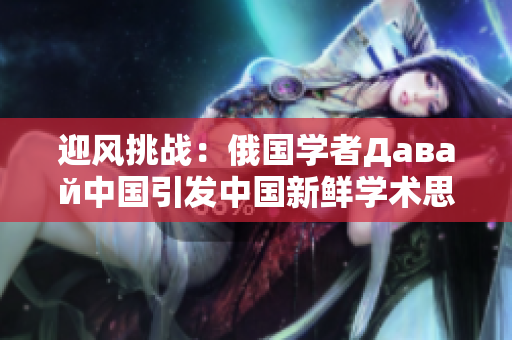 迎風(fēng)挑戰(zhàn)：俄國學(xué)者Давай中國引發(fā)中國新鮮學(xué)術(shù)思潮