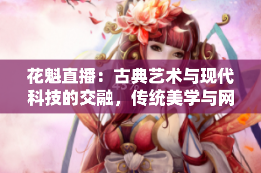 花魁直播：古典藝術(shù)與現(xiàn)代科技的交融，傳統(tǒng)美學(xué)與網(wǎng)絡(luò)直播的新領(lǐng)域