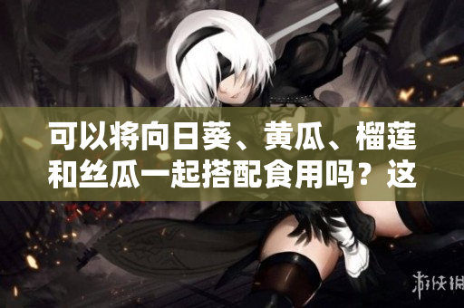 可以將向日葵、黃瓜、榴蓮和絲瓜一起搭配食用嗎？這四種食材的搭配有哪些好處？