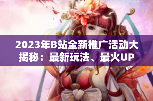 2023年B站全新推廣活動大揭秘：最新玩法、最火UP主、最熱動態(tài)一網(wǎng)打盡