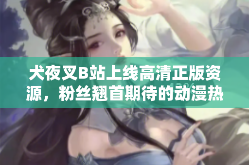 犬夜叉B站上線高清正版資源，粉絲翹首期待的動漫熱映！