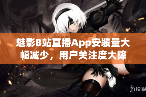 魅影B站直播App安裝量大幅減少，用戶關(guān)注度大降
