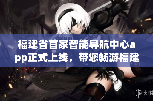 福建省首家智能導(dǎo)航中心app正式上線，帶您暢游福建美景