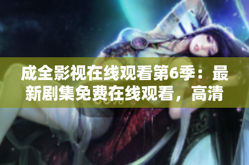 成全影視在線觀看第6季：最新劇集免費在線觀看，高清無廣告，全網(wǎng)獨播【更新至第6季】