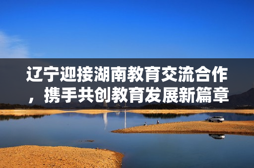 遼寧迎接湖南教育交流合作，攜手共創(chuàng)教育發(fā)展新篇章