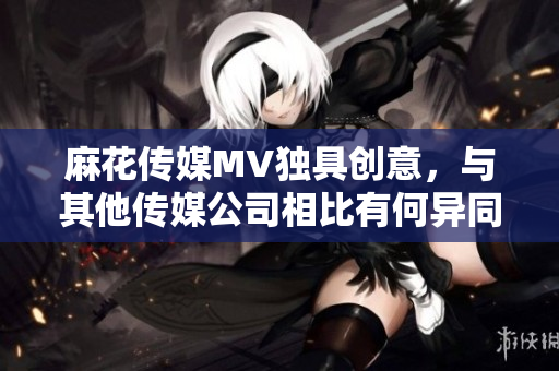 麻花傳媒MV獨具創(chuàng)意，與其他傳媒公司相比有何異同？