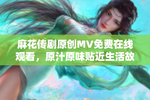 麻花傳劇原創(chuàng)MV免費在線觀看，原汁原味貼近生活故事，感動人心劇必看