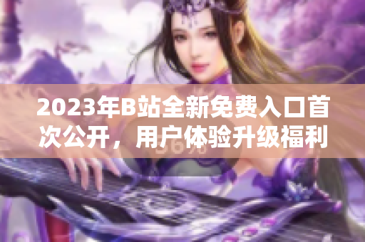 2023年B站全新免費入口首次公開，用戶體驗升級福利多多
