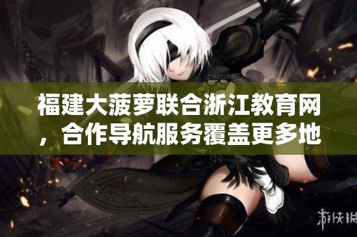 福建大菠蘿聯(lián)合浙江教育網(wǎng)，合作導(dǎo)航服務(wù)覆蓋更多地區(qū)