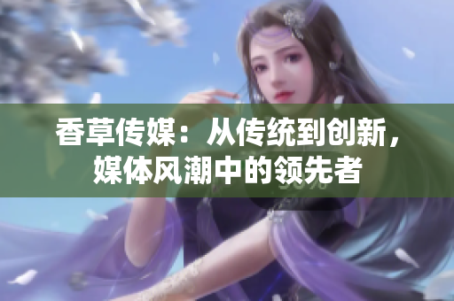 香草傳媒：從傳統(tǒng)到創(chuàng)新，媒體風潮中的領先者
