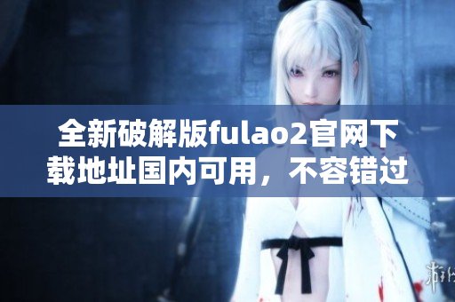 全新破解版fulao2官網(wǎng)下載地址國內(nèi)可用，不容錯過!