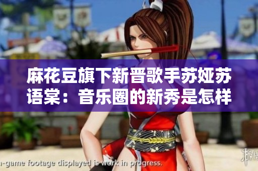 麻花豆旗下新晉歌手蘇婭蘇語棠：音樂圈的新秀是怎樣一位人？