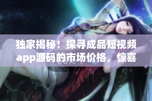 獨家揭秘！探尋成品短視頻app源碼的市場價格，驚喜報告等你來！