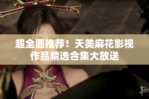 超全面推薦！天美麻花影視作品精選合集大放送