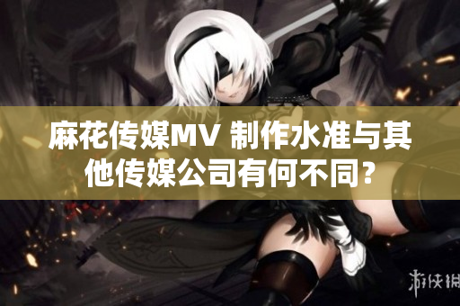 麻花傳媒MV 制作水準(zhǔn)與其他傳媒公司有何不同？
