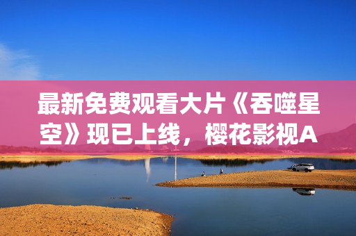 最新免費觀看大片《吞噬星空》現(xiàn)已上線，櫻花影視App為您呈現(xiàn)豪華視聽盛宴!