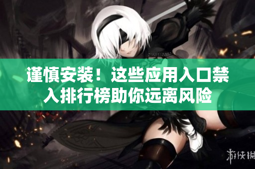 謹(jǐn)慎安裝！這些應(yīng)用入口禁入排行榜助你遠(yuǎn)離風(fēng)險